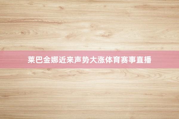 莱巴金娜近来声势大涨体育赛事直播