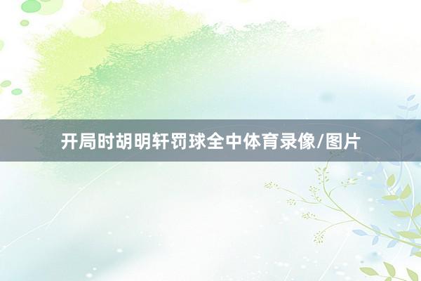 开局时胡明轩罚球全中体育录像/图片