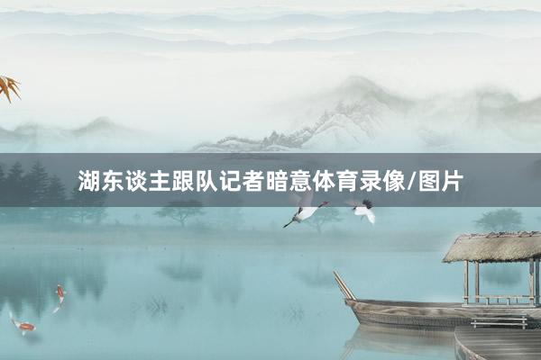 湖东谈主跟队记者暗意体育录像/图片