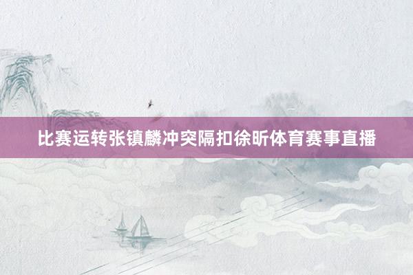 比赛运转张镇麟冲突隔扣徐昕体育赛事直播