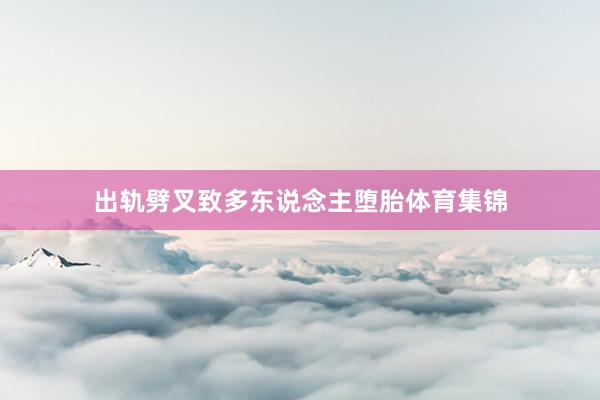 出轨劈叉致多东说念主堕胎体育集锦