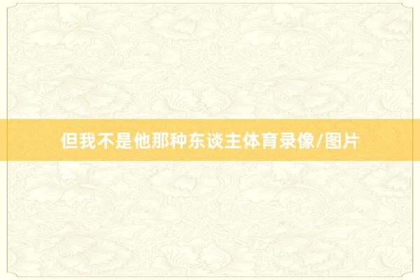 但我不是他那种东谈主体育录像/图片