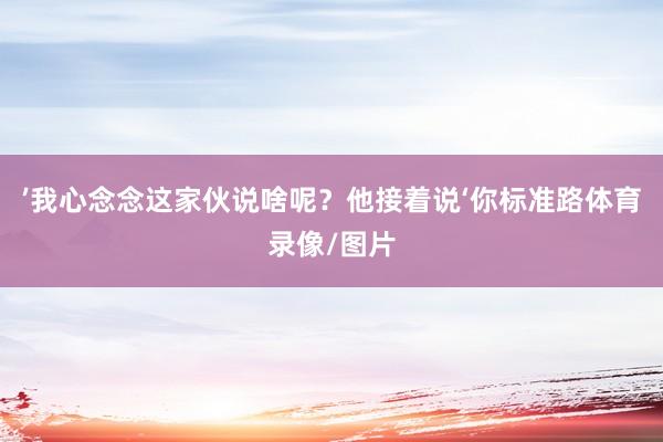 ’我心念念这家伙说啥呢？他接着说‘你标准路体育录像/图片
