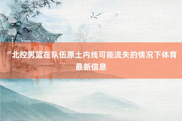 “北控男篮在队伍原土内线可能流失的情况下体育最新信息
