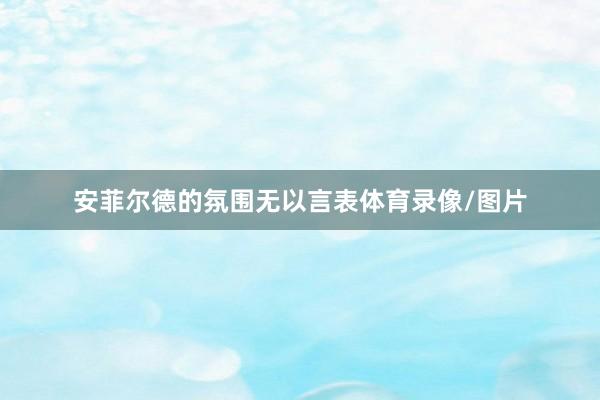 安菲尔德的氛围无以言表体育录像/图片