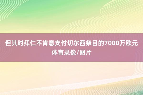 但其时拜仁不肯意支付切尔西条目的7000万欧元体育录像/图片