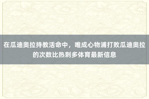 在瓜迪奥拉持教活命中，唯成心物浦打败瓜迪奥拉的次数比热刺多体育最新信息