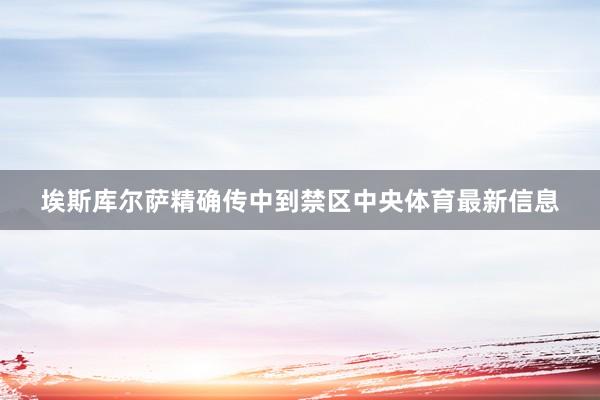 埃斯库尔萨精确传中到禁区中央体育最新信息