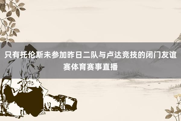 只有托伦斯未参加昨日二队与卢达竞技的闭门友谊赛体育赛事直播