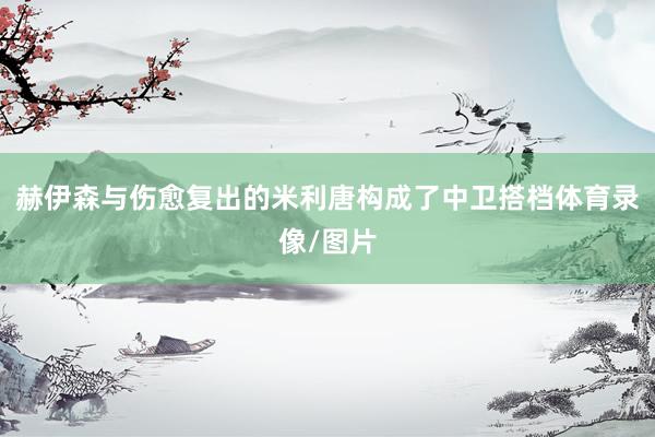 赫伊森与伤愈复出的米利唐构成了中卫搭档体育录像/图片