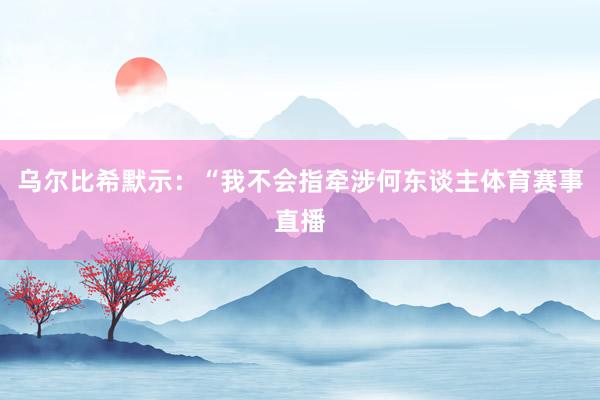 乌尔比希默示:“我不会指牵涉何东谈主体育赛事直播