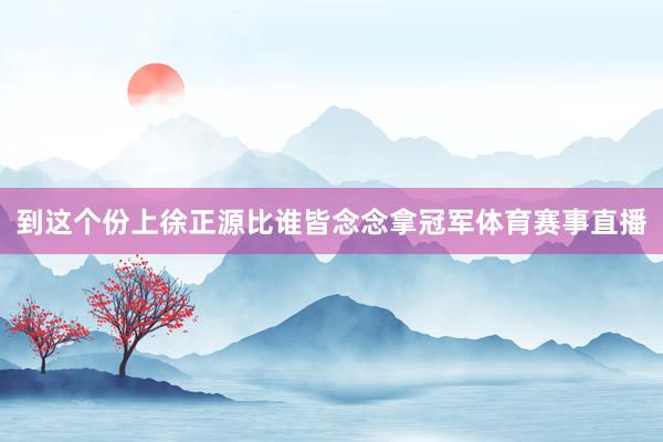 到这个份上徐正源比谁皆念念拿冠军体育赛事直播