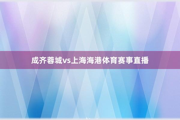 成齐蓉城vs上海海港体育赛事直播