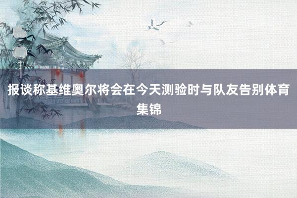报谈称基维奥尔将会在今天测验时与队友告别体育集锦