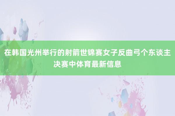 在韩国光州举行的射箭世锦赛女子反曲弓个东谈主决赛中体育最新信息