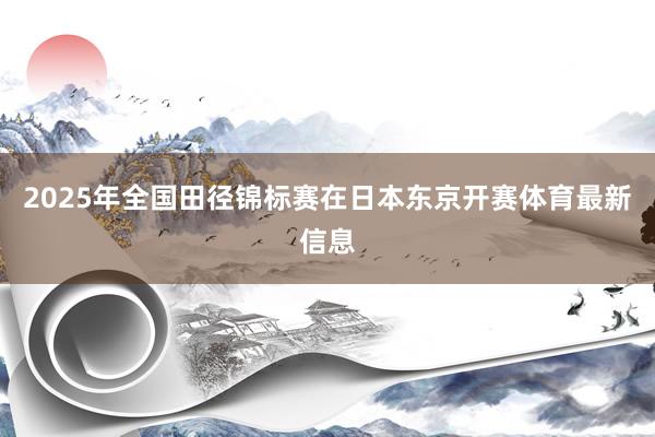 2025年全国田径锦标赛在日本东京开赛体育最新信息