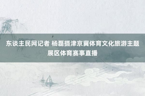 东谈主民网记者 杨磊摄津京冀体育文化旅游主题展区体育赛事直播