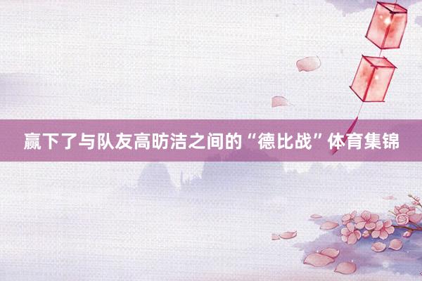 赢下了与队友高昉洁之间的“德比战”体育集锦