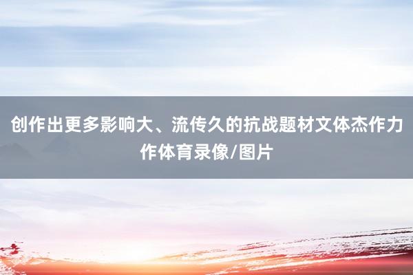 创作出更多影响大、流传久的抗战题材文体杰作力作体育录像/图片