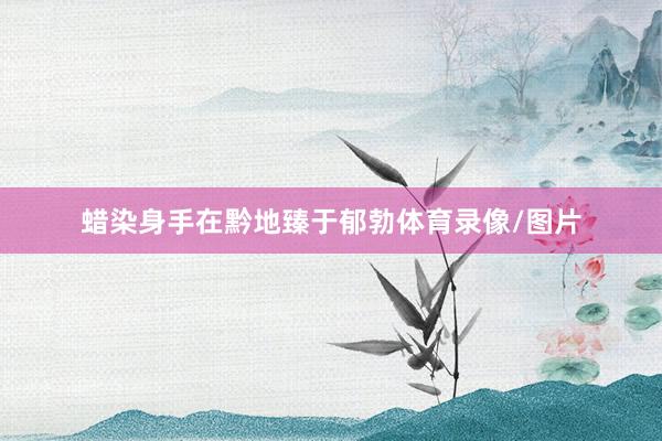 蜡染身手在黔地臻于郁勃体育录像/图片
