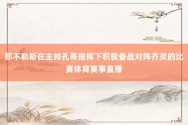 那不勒斯在主帅孔蒂指挥下积极备战对阵齐灵的比赛体育赛事直播