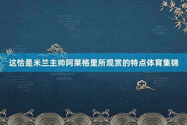 这恰是米兰主帅阿莱格里所观赏的特点体育集锦