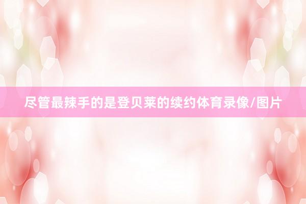 尽管最辣手的是登贝莱的续约体育录像/图片