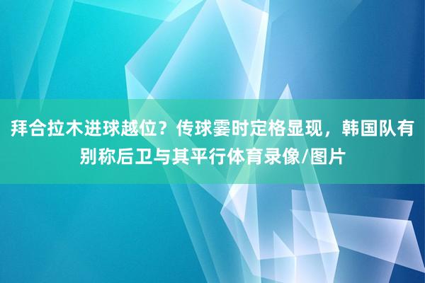 拜合拉木进球越位？传球霎时定格显现，韩国队有别称后卫与其平行体育录像/图片