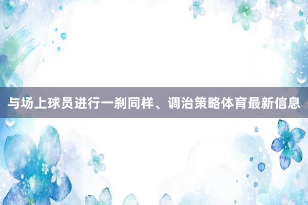 与场上球员进行一刹同样、调治策略体育最新信息