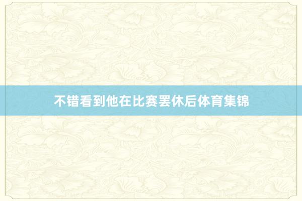 不错看到他在比赛罢休后体育集锦