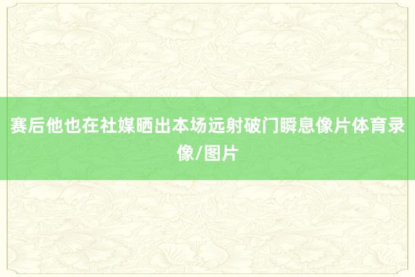 赛后他也在社媒晒出本场远射破门瞬息像片体育录像/图片