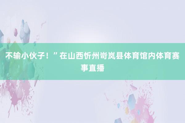 不输小伙子！”在山西忻州岢岚县体育馆内体育赛事直播