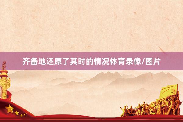 齐备地还原了其时的情况体育录像/图片