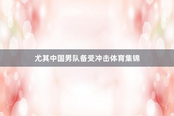 尤其中国男队备受冲击体育集锦