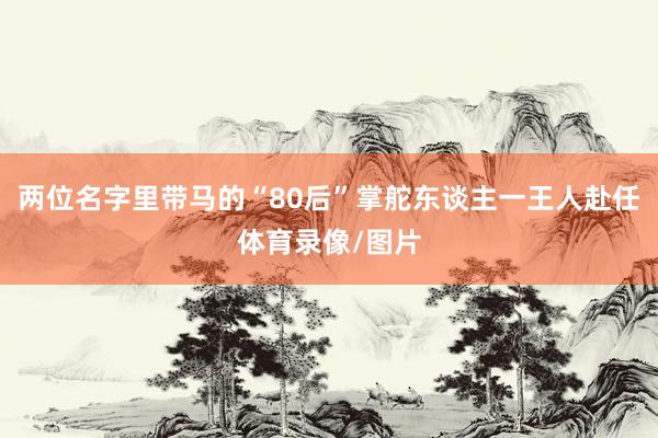 两位名字里带马的“80后”掌舵东谈主一王人赴任体育录像/图片