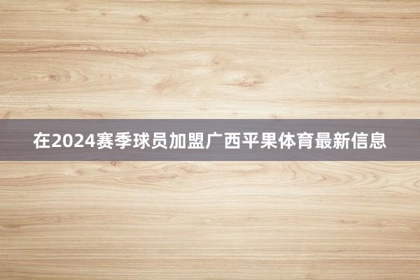 在2024赛季球员加盟广西平果体育最新信息