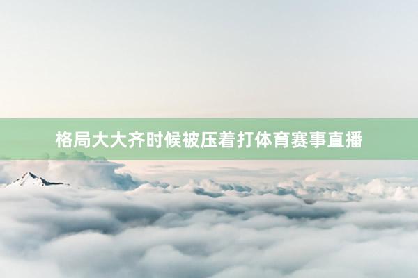 格局大大齐时候被压着打体育赛事直播