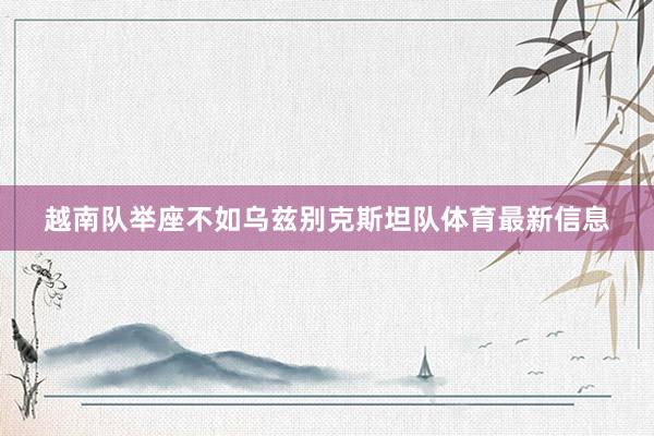 越南队举座不如乌兹别克斯坦队体育最新信息
