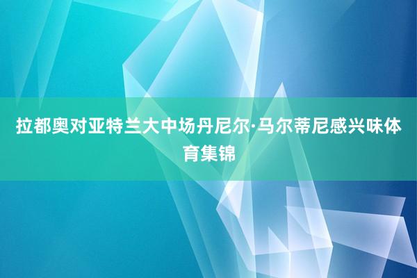 拉都奥对亚特兰大中场丹尼尔·马尔蒂尼感兴味体育集锦