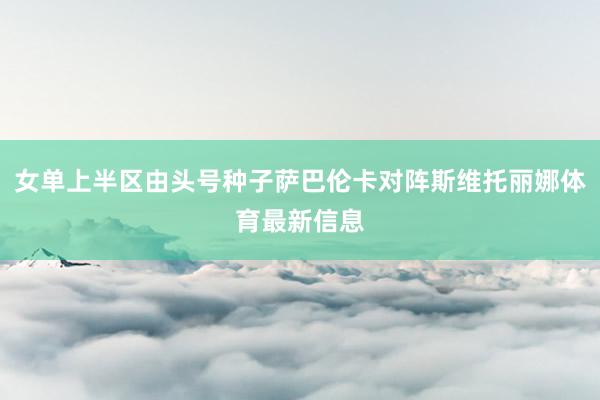 女单上半区由头号种子萨巴伦卡对阵斯维托丽娜体育最新信息