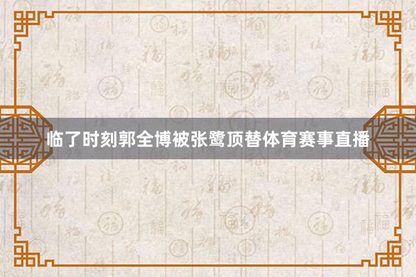临了时刻郭全博被张鹭顶替体育赛事直播
