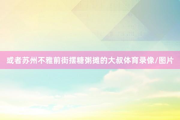 或者苏州不雅前街摆糖粥摊的大叔体育录像/图片
