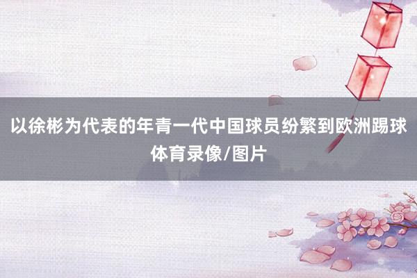 以徐彬为代表的年青一代中国球员纷繁到欧洲踢球体育录像/图片