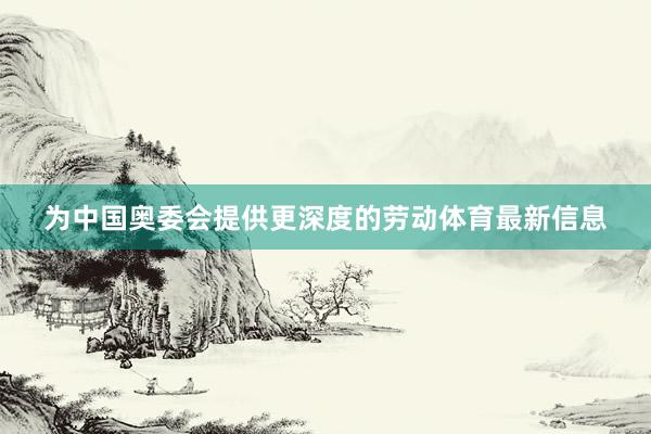 为中国奥委会提供更深度的劳动体育最新信息