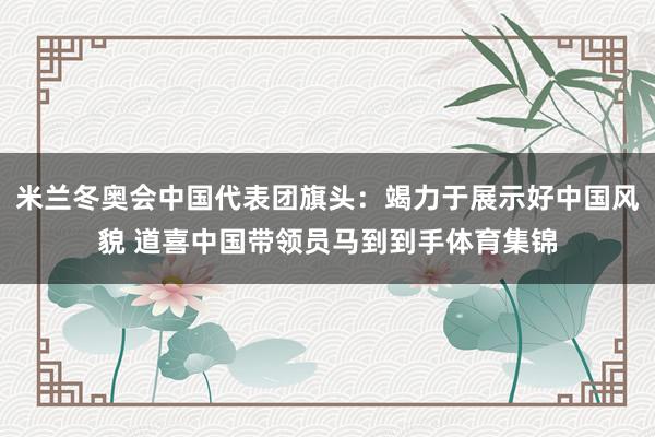 米兰冬奥会中国代表团旗头：竭力于展示好中国风貌 道喜中国带领员马到到手体育集锦