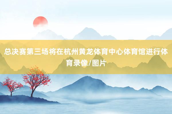 总决赛第三场将在杭州黄龙体育中心体育馆进行体育录像/图片