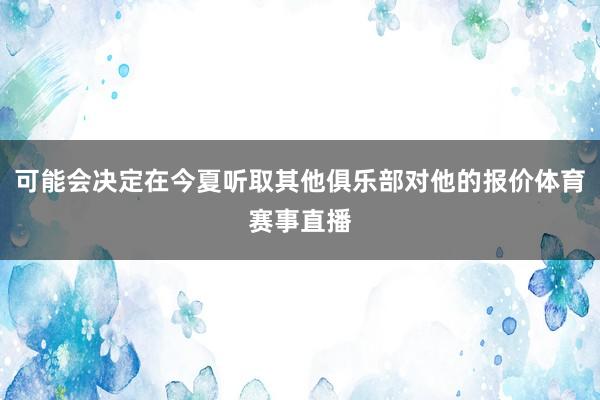 可能会决定在今夏听取其他俱乐部对他的报价体育赛事直播