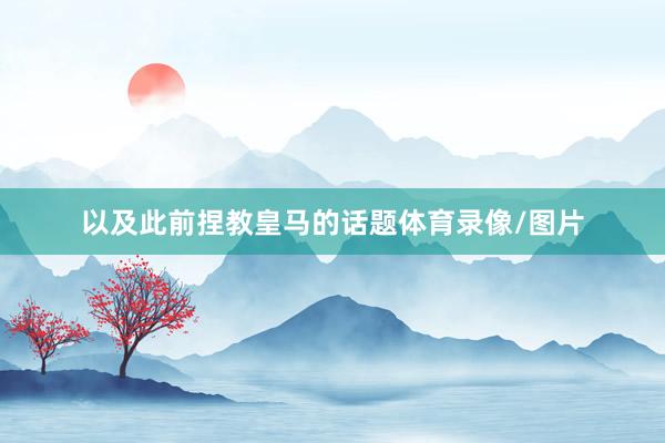 以及此前捏教皇马的话题体育录像/图片