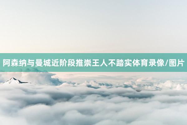 阿森纳与曼城近阶段推崇王人不踏实体育录像/图片