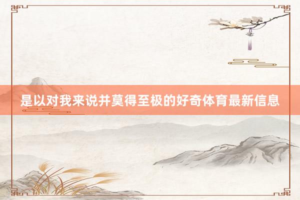 是以对我来说并莫得至极的好奇体育最新信息